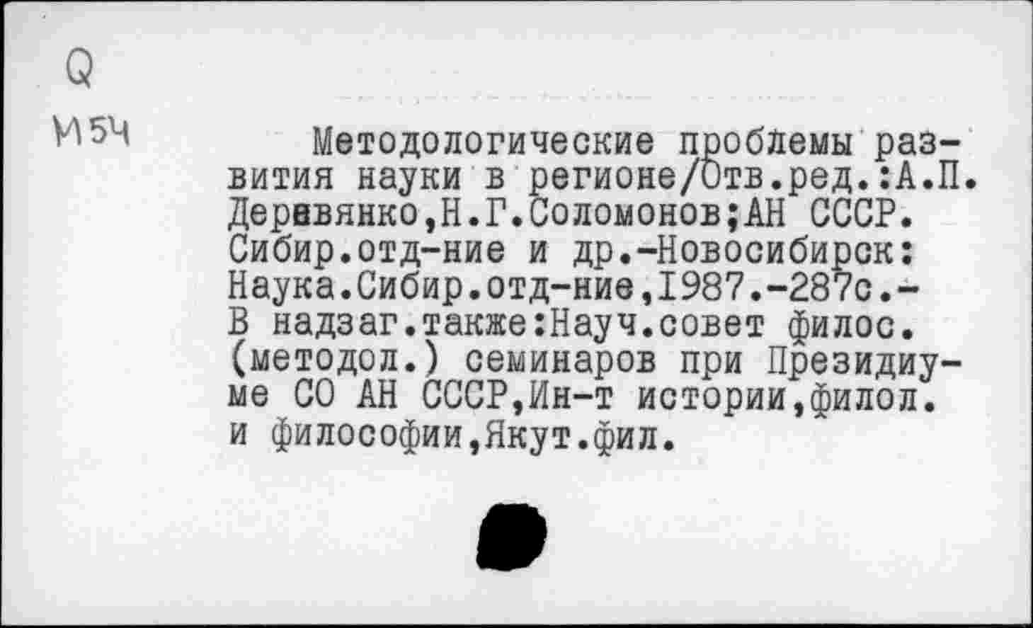 ﻿о
И54	Методологические проблемы раз-
вития науки в регионе/Отв.ред.:А.П. Деревянко,Н.Г.Соломонов;АН СССР. Сибир.отд-ние и др.-Новосибирск: Наука.Сибир.отд-ние,1987.-287с.-В надзаг.также:Науч.совет филос. (методол.) семинаров при Президиуме СО АН СССР,Ин-т истории,филол. и философии,Якут.фил.